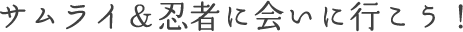 サムライ&忍者に会いに行こう!